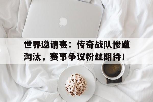 世界邀请赛：传奇战队惨遭淘汰，赛事争议粉丝期待！